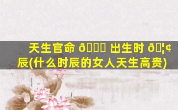 天生官命 🐞 出生时 🦢 辰(什么时辰的女人天生高贵)